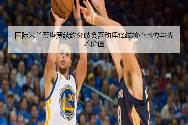 国际米兰劳塔罗续约分歧会否动摇锋线核心地位与战术价值