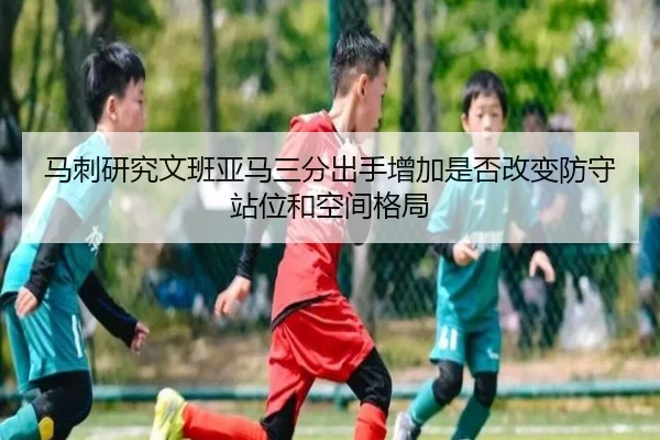 马刺研究文班亚马三分出手增加是否改变防守站位和空间格局