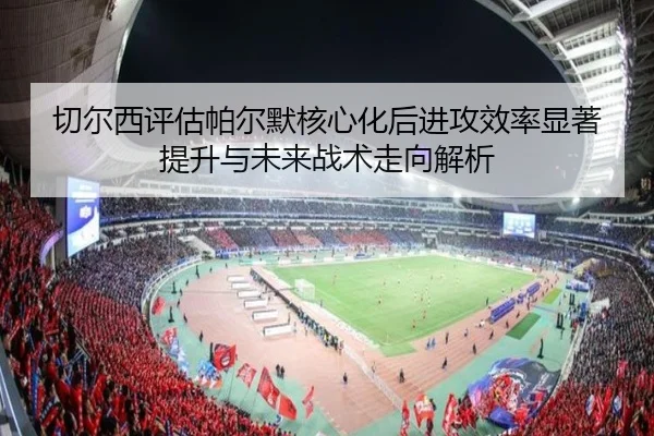 切尔西评估帕尔默核心化后进攻效率显著提升与未来战术走向解析